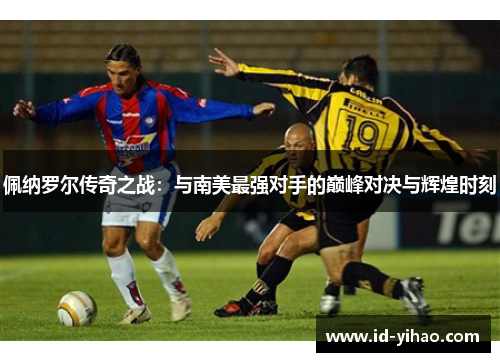 佩纳罗尔传奇之战：与南美最强对手的巅峰对决与辉煌时刻