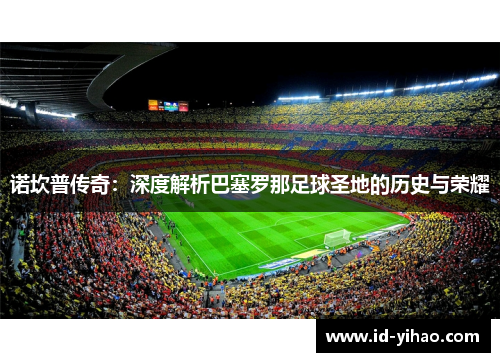 诺坎普传奇：深度解析巴塞罗那足球圣地的历史与荣耀