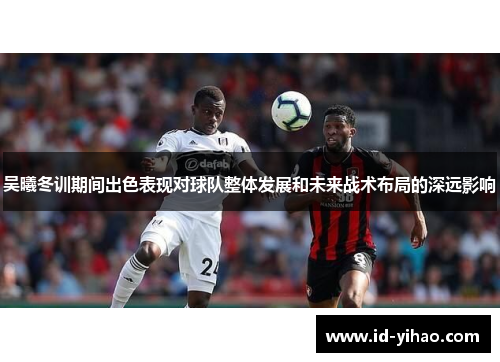 吴曦冬训期间出色表现对球队整体发展和未来战术布局的深远影响